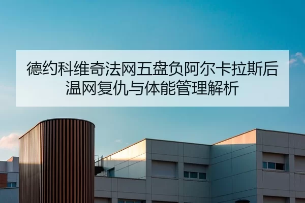 德约科维奇法网五盘负阿尔卡拉斯后 温网复仇与体能管理解析