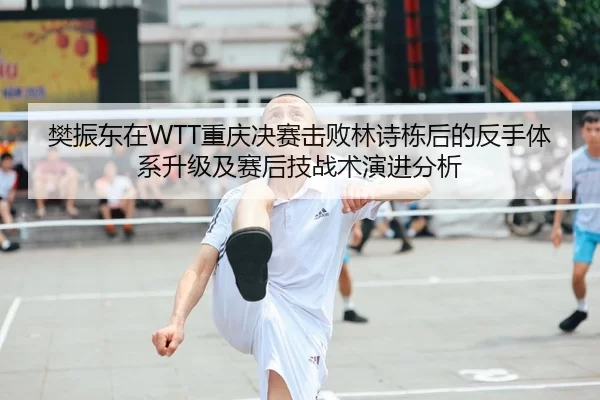 樊振东在WTT重庆决赛击败林诗栋后的反手体系升级及赛后技战术演进分析