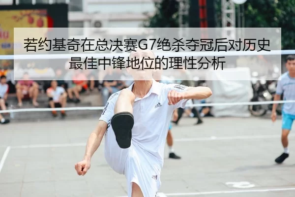若约基奇在总决赛G7绝杀夺冠后对历史最佳中锋地位的理性分析