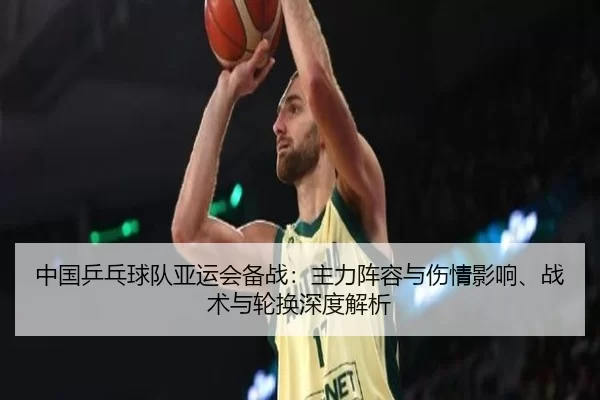 中国乒乓球队亚运会备战：主力阵容与伤情影响、战术与轮换深度解析