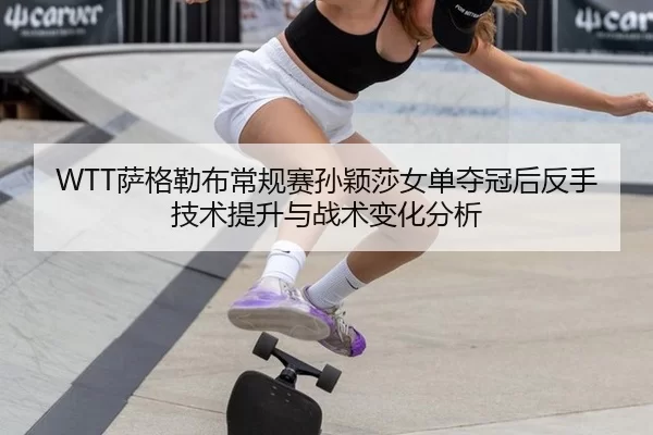 WTT萨格勒布常规赛孙颖莎女单夺冠后反手技术提升与战术变化分析