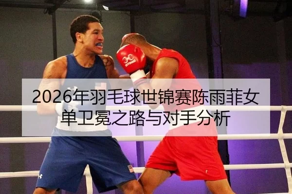 2026年羽毛球世锦赛陈雨菲女单卫冕之路与对手分析